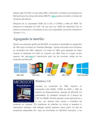 trabajo salió PC-DOS, el cual utilizó IBM, y MS-DOS, el sistema suministrado por
Microsoft para los clones del exitoso IBM-PC. Aquí puedes encontrar un listado de
versiones del sistema.
Requería de un procesador 8088 (de 8 bits a 4,7MHz) y 64kb de RAM. Se
distribuía en disquetes de 5,25″, de una cara con 160kb de capacidad. Era un
sistema monousuario y monotarea al que se le ingresaban comandos mediante el
“prompt”, C:/>_.
Agregando la interfaz:
Siendo una extensión gráfica de MS-DOS, se empezó a desarrollar en septiembre
de 1981 bajo el nombre de “Interface Manager”, siendo anunciado como Windows
en noviembre del 1983, saliendo a la venta en 1985, poco después de haber
iniciado el desarrollo de OS/2 en conjunto con IBM. Para no ocupar mucho
espacio, les dejo aquí un hipervínculo para ver los nombres código de los
productos de Microsoft.
Windows 1.0:
Lanzado en noviembre de 1985, requería un
procesador Intel 80386, 192KB de RAM y 1MB de
espacio de almacenamiento, además de MS-DOS 2.0
preinstalado. El instalador consistía en 5 floppys de
5.25″ de 360KB. Permitía ejecutar varias aplicaciones a
la vez, con soporte para mouse y mostraba las
ventanas en cascada. Por problemas de patentes no incluía ni papelera ni
sobreponer ventanas, solo diálogos podían aparecer sobre estas. La lista de
programas disponibles (En .exe) se encontraba en MS-DOS Executive, y los
 