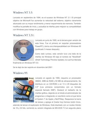 Windows NT 3.5:
Lanzado en septiembre de 1994, es el sucesor de Windows NT 3.1. El principal
objetivo de Microsoft fue aumentar la velocidad del sistema, objetivo claramente
alcanzado con su mayor rendimiento y menor requerimiento de memoria. También
modifica la pantalla de inicio, y actualiza la interfaz para mejorar su compatibilidad
con Windows para trabajo en grupo.
Windows NT 3.51:
Lanzado en junio de 1995, es la tercera gran versión de
esta línea. Fue el primero en soportar procesadores
PowerPC y tenía una interoperabilidad con Windows 95
(publicado 3 meses después).
Como dato curioso, esta versión tuvo una beta de la
interfaz de Windows 95 bajo el nombre de “NewShell”
(Shell Technology Preview Update), la cual fue liberada
finalmente en Windows NT 4.0.
Se le dejó de dar soporte en diciembre del 2001
Windows 95:
Lanzado en agosto de 1995, requería un procesador
386DX, 4MB de RAM y 50 MB de almacenamiento. Se
distribuía en un CD-ROM o en 13 ó 29 disquetes de
3.5″ (Los primeros comprimidos con un formato
especial llamado DMF). Destacó el rediseño de la
interfaz gráfica, dejando en el olvido al administrador de
programas e integrando un escritorio como el que tenía
el System 7 de Apple y NeXTStep. Reaparece la barra
de tareas y agrega el (hasta hoy) famoso botón Inicio,
además de lanzar el explorador de Windows. Está diseñado con un núcleo híbrido
de 16 y 32 bits, corriendo su versión integrada de MS-DOS 7.0 en segundo plano
 