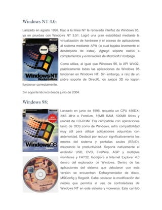 Windows NT 4.0:
Lanzado en agosto 1996, trajo a la línea NT la renovada interfaz de Windows 95,
ya en pruebas con Windows NT 3.51. Logró una gran estabilidad mediante la
virtualización de hardware y el acceso de aplicaciones
al sistema mediante APIs (lo cual bajaba levemente el
desempeño de estas). Agregó soporte nativo a
complementos y extensiones de Microsoft Frontpage.
Como utiliza, al igual que Windows 95, la API Win32,
prácticamente todas las aplicaciones de Windows 95
funcionan en Windows NT. Sin embargo, a raíz de un
pobre soporte de DirectX, los juegos 3D no logran
funcionar correctamente.
Sin soporte técnico desde junio de 2004.
Windows 98:
Lanzado en junio de 1998, requería un CPU 486DX-
2/66 MHz o Pentium, 16MB RAM, 500MB libres y
unidad de CD-ROM. Era compatible con aplicaciones
tanto de DOS como de Windows, retro compatibilidad
muy útil para utilizar aplicaciones adquiridas con
anterioridad. Destacó por reducir significativamente los
errores del sistema y pantallas azules (BSoD),
mejorando la productividad. Soporta nativamente el
estándar USB, DVD, FireWire, AGP y múltiples
monitores y FAT32. Incorpora a Internet Explorer 4.0
dentro del explorador de Windows. Dentro de las
aplicaciones del sistema que debutaron con esta
versión se encuentran: Defragmentador de disco,
MSConfig y Regedit. Cabe destacar la modificación del
núcleo que permitía el uso de controladores de
Windows NT en este sistema y viceversa. Este cambio
 
