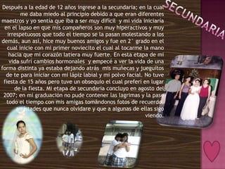 Después a la edad de 12 años ingrese a la secundaria; en la cual
         me daba miedo al principio debido a que eran diferentes
maestros y yo sentía que iba a ser muy difícil y mi vida iniciaría
  en el lapso en que mis compañeros son muy hiperactivos y muy
   irrespetuosos que todo el tiempo se la pasan molestando a los
demás, aun así, hice muy buenos amigos y fue en 2° grado en el
   cual inicie con mi primer noviecito el cual al tocarme la mano
    hacia que mi corazón latiera muy fuerte. En esta etapa de mi
    vida sufrí cambios hormonales y empecé a ver la vida de una
forma distinta ya estaba dejando atrás mis muñecas y jueguitos
   de te para iniciar con mi lápiz labial y mi polvo facial. No tuve
 fiesta de 15 años pero tuve un obsequio el cual preferí en lugar
      de la fiesta. Mi etapa de secundaria concluyo en agosto del
 2007; en mi graduación no pude contener las lagrimas y la pase
   todo el tiempo con mis amigas tomándonos fotos de recuerdo,
       amistades que nunca olvidare y que a algunas de ellas sigo
                                                             viendo.
 