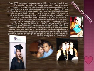 En el 2007 ingrese a la preparatoria #22 situada en la col. Linda
         Vista en la cual sufrí de decepciones amorosas, exámenes
 reprobados. En 3 semestre deje una materia en segundas y senti
     que se me acababa el mundo fue mucha mi presión y no pude
disfrutar de mis vacaciones pero; pero eso me hiso entender y en
     adelante me dedique mucho mas a mis estudios. Hice muchas
 bonitas amistades aunque descubrí que los amigos verdaderos se
       cuentan con una sola mano; en esta etapa de mi vida me di
    cuenta de que las cosas no eran de color de rosa y si yo quería
        algo tendría que luchar por conseguirlo. La preparatoria la
     concluí en agosto del 2009. En la fiesta de graduación la pase
genial con grupos en vivo, bailando con amigos, y disfrutando los
   últimos momentos con amistades que sabia que era muy difícil
   volver a ver, me sentí muy triste cuando se termino pero me di
  cuenta de que en una etapa aun mas bonita de mi vida estaba a
 punto de iniciar; una etapa en la que aprendo a valerme por mi
                                   misma y empiezo a cultivar mifuturo.
 