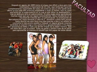 Después en agosto del 2009 inicio mi etapa mas difícil y dura pero mas
              interesante e importante de mi vida; aquí tenia que hacerme
 completamente responsable de todos mis actos ya que la niña quedo atrás
ahora ya era toda una jovencita empezando a tejer su futuro; aquí es como
   una lucha por la supervivencia en la cual el que mejor se desempeñara y
    mas se dedicara seria el sobreviviente. En esta etapa estoy aprendiendo
    muchas cosas que aun me siguen sorprendiendo. Estoy estudiando en la
              Facultad De Ciencias De L a Comunicación la acentuación de
  Mercadotecnia; estoy llevando a cabo mi 2° semestre y estoy feliz porque
         hasta ahorita me esta lleno muy bien gracias a dios y mi anhelo es
      concluirla lo mas pronto posible y trabajar en alguna grande empresa
   sacándole el máximo jugo a mis esfuerzos y agradeciéndoles a mis papas
 por apoyarme en todas y cada una de mis etapas de la mejor manera. Solo
    me resta decir que le echare todas las ganas y pondré todo de mi parte
      para aprovechar al máximo el estudio que mis papas me están dando   .
 