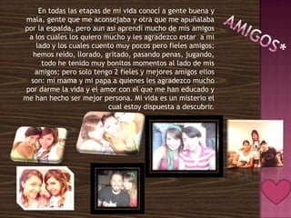 En todas las etapas de mi vida conocí a gente buena y
 mala, gente que me aconsejaba y otra que me apuñalaba
por la espalda, pero aun así aprendí mucho de mis amigos
  a los cuales los quiero mucho y les agradezco estar a mi
    lado y los cuales cuento muy pocos pero fieles amigos;
   hemos reído, llorado, gritado, pasando penas, jugando,
      todo he tenido muy bonitos momentos al lado de mis
    amigos; pero solo tengo 2 fieles y mejores amigos ellos
  son: mi mama y mi papa a quienes les agradezco mucho
 por darme la vida y el amor con el que me han educado y
me han hecho ser mejor persona. Mi vida es un misterio el
                           cual estoy dispuesta a descubrir.
 