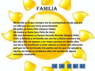 Mi familia es la que siempre me ha acompañado desde que era
un niño por eso voy inicia presentándola
Mi padre se llama Félix Vázquez Valdez
Mi madre se llama Sara Peña De Jesús
Mis tres hermanos se llaman Gerardo Ricardo Vázquez Peña
Uriel, y Antonio y mi familia son con los q diario convivo y los
que día a día me apoyan a ser mejor persona en donde ellos
son los q me enseñaron a tener valores y a tener una educación
que aun no he terminado mis padres son los que me apoyan si
alguna vez tengo un problema ellos me ayudan de alguna
manera a resolverlo .
Familia
 