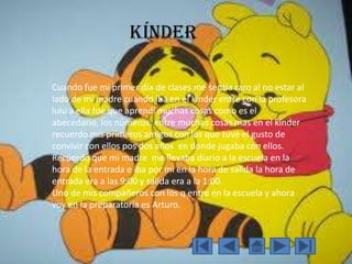 Kínder
Cuando fue mi primer día de clases me sentía raro al no estar al
lado de mi madre cuando iba en el kínder entre con la profesora
lulú a ella fue que aprendí muchas cosas como es el
abecedario, los números, entre muchas cosas mas en el kínder
recuerdo mis primeros amigos con los que tuve el gusto de
convivir con ellos pos dos años en donde jugaba con ellos.
Recuerdo que mi madre me llevaba diario a la escuela en la
hora de la entrada e iba por mi en la hora de salida la hora de
entrada era a las 9:00 y salida era a la 1:00.
Uno de mis compañeros con los q entre en la escuela y ahora
voy en la preparatoria es Arturo.
 