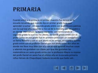 Primaria
Cuando entre a la primaria mi primer maestra fue teresa en la
escuela recuerdo que cuando iba en primer grado tuve que
aprender a sumar , en segundo grado entre con la profesora patricia
con la cual ese año recuerdo q me caí de la bicicleta con mi padre y
en donde me fracture la mano izquierda casi terminando el
segundo grado lo cual no me afecto, en tercer grado entre con el
profe Carlos en ese grado fue mi primera pelea con un compañero q
se llama Roberto y con el que ahora es mi amigo, en cuarto y quinto
grado entre con el profesor Daniel con ese profe entre dos años en
donde me lleve muy bien con el y con el que aprendí muchas cosas
y además me gustaban sus clases por que me gustaban las
matemáticas en sexto grado entre con la profesora Mayra su esposa
del profe Daniel en sexto fue el ultimo año en la escuela primeria
niños héroes de Chapultepec todavía recuerdo que baile vals .
 