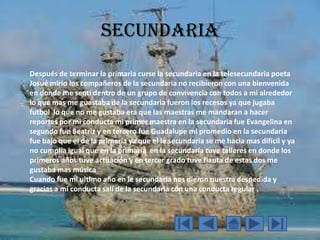 secundaria
Después de terminar la primaria curse la secundaria en la telesecundaria poeta
Josué mirlo los compañeros de la secundaria no recibieron con una bienvenida
en donde me sentí dentro de un grupo de convivencia con todos a mi alrededor
lo que mas me guastaba de la secundaria fueron los recesos ya que jugaba
futbol lo que no me gustaba era que las maestras me mandaran a hacer
reportes por mi conducta mi primer maestra en la secundaria fue Evangelina en
segundo fue Beatriz y en tercero fue Guadalupe mi promedio en la secundaria
fue bajo que el de la primaria ya que el le secundaria se me hacia mas difícil y ya
no cumplía igual que en la primaria en la secundaria tuve talleres en donde los
primeros años tuve actuación y en tercer grado tuve flauta de estas dos me
gustaba mas música
Cuando fue mi ultimo año en le secundaria nos dieron nuestra despedida y
gracias a mi conducta salí de la secundaria con una conducta regular .
 