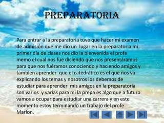 Preparatoria
Para entrar a la preparatoria tuve que hacer mi examen
de admisión que me dio un lugar en la preparatoria mi
primer día de clases nos dio la bienvenida el profe
memo el cual nos fue diciendo que nos presentáramos
para que nos fuéramos conociendo y haciendo amigos y
también aprender que el catedrático es el que nos va
explicando los temas y nosotros los debemos de
estudiar para aprender mis amigos en la preparatoria
son varios y varias para mi la prepa es algo que a futuro
vamos a ocupar para estudiar una carrera y en este
momento estoy terminando un trabajo del profe
Marlon.
 