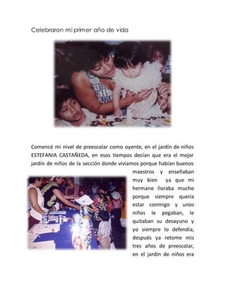 Celebraron mi primer año de vida
Comencé mi nivel de preescolar como oyente, en el jardín de niños
ESTEFANIA CASTAÑEDA, en esos tiempos decían que era el mejor
jardín de niños de la sección donde vivíamos porque habían buenos
maestros y enseñaban
muy bien ya que mi
hermano lloraba mucho
porque siempre quería
estar conmigo y unos
niños le pegaban, le
quitaban su desayuno y
yo siempre lo defendía,
después ya retome mis
tres años de preescolar,
en el jardín de niños era
 