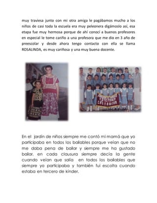 muy traviesa junto con mi otra amiga le pagábamos mucho a los
niños de casi toda la escuela era muy peleonera digámoslo así, esa
etapa fue muy hermosa porque de ahí conocí a buenos profesores
en especial le tome cariño a una profesora que me dio en 3 año de
preescolar y desde ahora tengo contacto con ella se llama
ROSALINDA, es muy cariñosa y una muy buena docente.
En el jardín de niños siempre me contó mi mamá que yo
participaba en todos los bailables porque veían que no
me daba pena de bailar y siempre me ha gustado
bailar, en cada clausura siempre decía la gente
cuando veían que salía en todos los bailables que
siempre yo participaba y también fui escolta cuando
estaba en tercero de kínder.
 