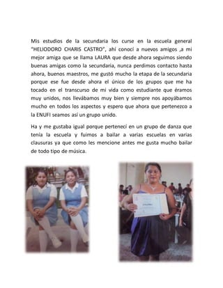 Mis estudios de la secundaria los curse en la escuela general
“HELIODORO CHARIS CASTRO”, ahí conocí a nuevos amigos ,a mi
mejor amiga que se llama LAURA que desde ahora seguimos siendo
buenas amigas como la secundaria, nunca perdimos contacto hasta
ahora, buenos maestros, me gustó mucho la etapa de la secundaria
porque ese fue desde ahora el único de los grupos que me ha
tocado en el transcurso de mi vida como estudiante que éramos
muy unidos, nos llevábamos muy bien y siempre nos apoyábamos
mucho en todos los aspectos y espero que ahora que pertenezco a
la ENUFI seamos así un grupo unido.
Ha y me gustaba igual porque pertenecí en un grupo de danza que
tenía la escuela y fuimos a bailar a varias escuelas en varias
clausuras ya que como les mencione antes me gusta mucho bailar
de todo tipo de música.
 