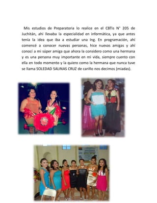 Mis estudios de Preparatoria lo realice en el CBTis N° 205 de
Juchitán, ahí llevaba la especialidad en informática, ya que antes
tenía la idea que iba a estudiar una Ing. En programación, ahí
comencé a conocer nuevas personas, hice nuevas amigas y ahí
conocí a mi súper amiga que ahora la considero como una hermana
y es una persona muy importante en mi vida, siempre cuento con
ella en todo momento y la quiero como la hermana que nunca tuve
se llama SOLEDAD SALINAS CRUZ de cariño nos decimos (miadas).
 
