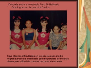 Después entre a la escuela Ford 36 Belisario Domínguez en la que hice 6 años . Tuve algunas dificultades en la escuela pues medio migraña precoz lo cual hacia que me perdiera de muchas clases pero alfinal de cuentas me puse al corriente. 