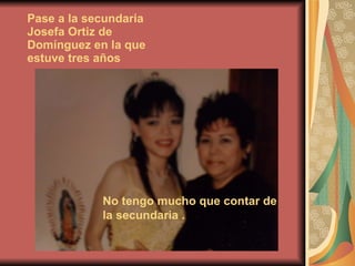 Pase a la secundaria Josefa Ortiz de Domínguez en la que estuve tres años   No tengo mucho que contar de la secundaria . 