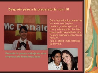 Después pase a la preparatoria num.16 Dure  tres años los cuales me sirvieron  mucho para madurar y saber que es lo que quería estudiar, también gracias a la preparatoria hice  muchos amigos y conocí a mi novio =). Fue la  etapa  mas hermosa de mi vida. Durante la prepa trabaje en una empresa de hamburguesas. 