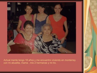Actual mente tengo 18 años y me encuentro viviendo en monterrey con mi abuelita, mama , mis 2 hermanas y mi tío. 