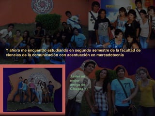 Y ahora me encuentro estudiando en segundo semestre de la facultad de ciencias de la comunicación con acentuación en mercadotecnia Javier mi mejor amigo de Chiapas =) 