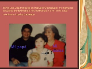 Tenia una vida tranquila en Irapuato Guanajuato. mi mama no trabajaba se dedicaba a mis hermanas y a mi  en la casa mientras mi padre trabajaba  . Mi papá ¡ yo !  Mi mama 