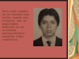Pero todo cambio en un instante.una noche cuando nos avisaron  que mi papa había fallecido en un accidente automovilístico. nuestras vidas cambiaron  . 