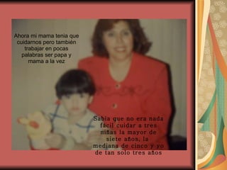 Ahora mi mama tenia que cuidarnos pero también trabajar en pocas palabras ser papa y mama a la vez Sabia que no era nada fácil cuidar a tres niñas la mayor de siete años, la  mediana de cinco y yo de tan solo tres años 