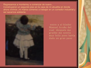 Regresamos a monterrey a comenzar de nuevo . Construyeron un segundo piso en la casa de mi abuelita en donde ahora vivimos ,mi mama comenso a trabajar en un comedor industrial y así sacarnos adelante. entre a el kinder Manuel Acuña del cual  después me gradúe me sentía muy feliz pues havia dado un gran paso 