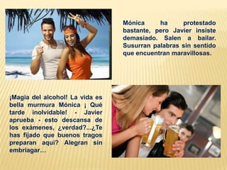 Mónica
ha
protestado
bastante, pero Javier insiste
demasiado. Salen a bailar.
Susurran palabras sin sentido
que encuentran maravillosas.

¡Magia del alcohol! La vida es
bella murmura Mónica ¡ Qué
tarde inolvidable! - Javier
aprueba - esto descansa de
los exámenes, ¿verdad?...¿Te
has fijado que buenos tragos
preparan aquí? Alegran sin
embriagar…

 