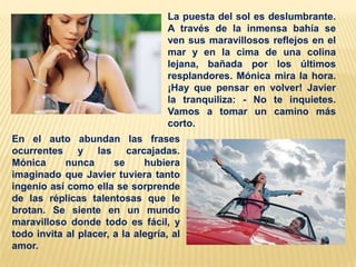 La puesta del sol es deslumbrante.
A través de la inmensa bahía se
ven sus maravillosos reflejos en el
mar y en la cima de una colina
lejana, bañada por los últimos
resplandores. Mónica mira la hora.
¡Hay que pensar en volver! Javier
la tranquiliza: - No te inquietes.
Vamos a tomar un camino más
corto.
En el auto abundan las frases
ocurrentes y las carcajadas.
Mónica
nunca
se
hubiera
imaginado que Javier tuviera tanto
ingenio así como ella se sorprende
de las réplicas talentosas que le
brotan. Se siente en un mundo
maravilloso donde todo es fácil, y
todo invita al placer, a la alegría, al
amor.

 