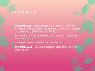 Versiones 2
 MS-DOS 2.0 - Complemento del IBM XT liberado
en 1983. Más del doble de nuevos comandos, soporte
de disco duro (alrededor de 5MB).
 PC DOS 2.1 - Complemento del IBM PCjr. Añadidas
algunas mejoras.
 Disquetes de instalación de MS-DOS 5.0
 MS-DOS 2.11 - Añadido soporte para otros idiomas y
soporte LAN.

 