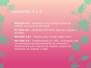 Versiones 4 y 5
 MS-DOS 4.0 - Generado con el código fuente de
[[IBM]} no con el de Microsoft.
 PC DOS 4.0 - Agregado DOS Shell, algunas mejoras y
arreglos.
 MS-DOS 4.01 - Versión para corregir algún error.
 MS-DOS 5.0 - Implementado en 1991, incluyendo más
características de administración de memoria y
herramientas para soporte de macros, mejora del
intérprete de órdenes o shell.

 