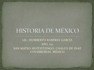 LIC. HUMBERTO RAMÍREZ GARCÍA EPO. 127 SAN MATEO HUITZITZINGO, CHALCO DE DIAZ COVARRUBIAS, MÉXICO HISTORIA DE MÉXICO 