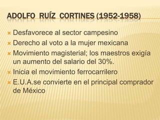 ADOLFO RUÍZ CORTINES (1952-1958)

 Desfavorece al sector campesino
 Derecho al voto a la mujer mexicana

 Movimiento magisterial; los maestros exigía
  un aumento del salario del 30%.
 Inicia el movimiento ferrocarrilero

 E.U.A.se convierte en el principal comprador
  de México
 