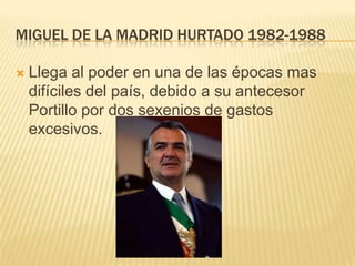 MIGUEL DE LA MADRID HURTADO 1982-1988

   Llega al poder en una de las épocas mas
    difíciles del país, debido a su antecesor
    Portillo por dos sexenios de gastos
    excesivos.
 