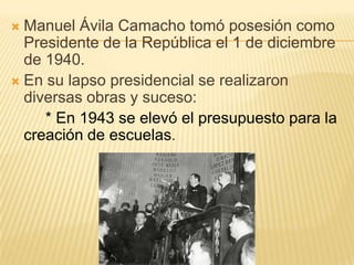  Manuel Ávila Camacho tomó posesión como
  Presidente de la República el 1 de diciembre
  de 1940.
 En su lapso presidencial se realizaron
  diversas obras y suceso:
     * En 1943 se elevó el presupuesto para la
  creación de escuelas.
 