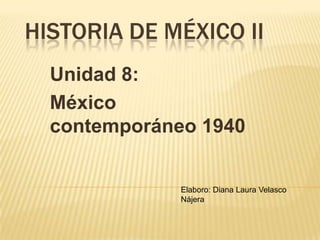 HISTORIA DE MÉXICO II
  Unidad 8:
  México
  contemporáneo 1940


              Elaboro: Diana Laura Velasco
              Nájera
 