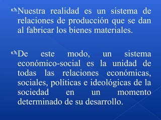 Nuestra realidad es un sistema de
relaciones de producción que se dan
al fabricar los bienes materiales.
De este modo, un sistema
económico-social es la unidad de
todas las relaciones económicas,
sociales, políticas e ideológicas de la
sociedad en un momento
determinado de su desarrollo.
 