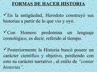 FORMAS DE HACER HISTORIA
En la antigüedad, Herodoto construyó sus
historias a partir de lo que vio y oyó.
Con Homero predomina un lenguaje
cronológico, es decir, referido al tiempo.
Posteriormente la Historia buscó poseer un
carácter científico y objetivo, perdiendo con
esto su carácter narrativo , al estilo de “contar
historias”.
 