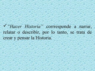 “Hacer Historia” corrresponde a narrar,
relatar o describir, por lo tanto, se trata de
crear y pensar la Historia.
 