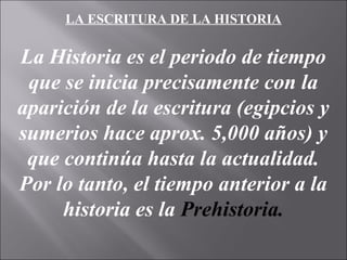 LA ESCRITURA DE LA HISTORIA
La Historia es el periodo de tiempo
que se inicia precisamente con la
aparición de la escritura (egipcios y
sumerios hace aprox. 5,000 años) y
que continúa hasta la actualidad.
Por lo tanto, el tiempo anterior a la
historia es la Prehistoria.
 