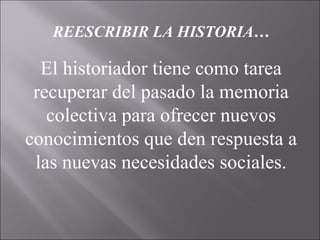 REESCRIBIR LA HISTORIA…
El historiador tiene como tarea
recuperar del pasado la memoria
colectiva para ofrecer nuevos
conocimientos que den respuesta a
las nuevas necesidades sociales.
 