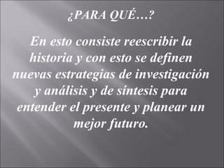 ¿PARA QUÉ…?
En esto consiste reescribir la
historia y con esto se definen
nuevas estrategias de investigación
y análisis y de síntesis para
entender el presente y planear un
mejor futuro.
 