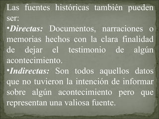 Las fuentes históricas también pueden
ser:
•Directas: Documentos, narraciones o
memorias hechos con la clara finalidad
de dejar el testimonio de algún
acontecimiento.
•Indirectas: Son todos aquellos datos
que no tuvieron la intención de informar
sobre algún acontecimiento pero que
representan una valiosa fuente.
 
