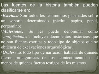 Las fuentes de la historia también pueden
clasificarse en:
•Escritas: Son todos los testimonios plasmados sobre
un soporte determinado (piedra, papiro, papel,
pergamino).
•Materiales: Se les puede denominar como
“antigüedades”. Incluyen documentos históricos que
no son fuentes escritas y todo tipo de objetos que se
obtienen de excavaciones arqueológicas.
•Orales: Es todo tipo de narración hablada de quienes
fueron protagonistas de los acontecimientos o al
menos de quienes fueron testigos de los mismos.
 