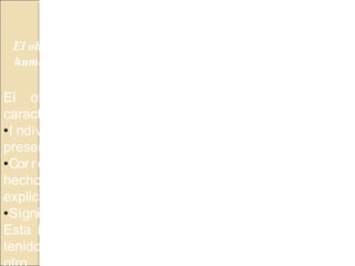 DIVERSIDAD DEL OBJETO DE LA HISTORIA
El objeto de estudio de la Historia son las actividades del ser
humano en el tiempo, espacio y sociedad, también llamados
hechos históricos.
El objeto de la Historia tiene las siguientes
características:
•I ndividualidad o unicidad: El hecho histórico se
presenta como único e irrepetible.
•Cor relación: Plantea la relación del hecho con otros
hechos y gracias a esta relación el hecho es
explicado.
•Signif icado: Es la importancia que el hecho tiene.
Esta importancia consiste en la capacidad que haya
tenido de influir en los otros hechos de un modo u
 