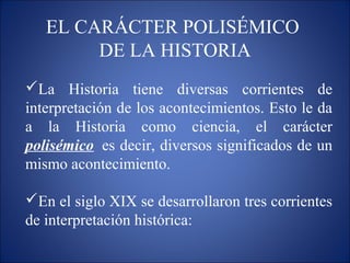 EL CARÁCTER POLISÉMICO
DE LA HISTORIA
La Historia tiene diversas corrientes de
interpretación de los acontecimientos. Esto le da
a la Historia como ciencia, el carácter
polisémico es decir, diversos significados de un
mismo acontecimiento.
En el siglo XIX se desarrollaron tres corrientes
de interpretación histórica:
 