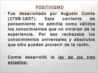 POSITIVISMO
 Fue desarrollado por Augusto Comte
(1798-1857). Esta corriente de
pensamiento no admitía como válidos
los conocimientos que no vinieran de la
experiencia. Por eso rechazaba los
conocimientos universales y absolutos
que sólo pueden provenir de la razón.
 Comte desarrolló la ley de los tres
estadios:
 