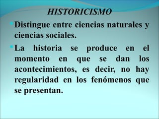 HISTORICISMO
Distingue entre ciencias naturales y
ciencias sociales.
La historia se produce en el
momento en que se dan los
acontecimientos, es decir, no hay
regularidad en los fenómenos que
se presentan.
 
