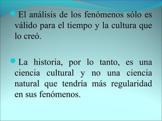 El análisis de los fenómenos sólo es
válido para el tiempo y la cultura que
lo creó.
La historia, por lo tanto, es una
ciencia cultural y no una ciencia
natural que tendría más regularidad
en sus fenómenos.
 