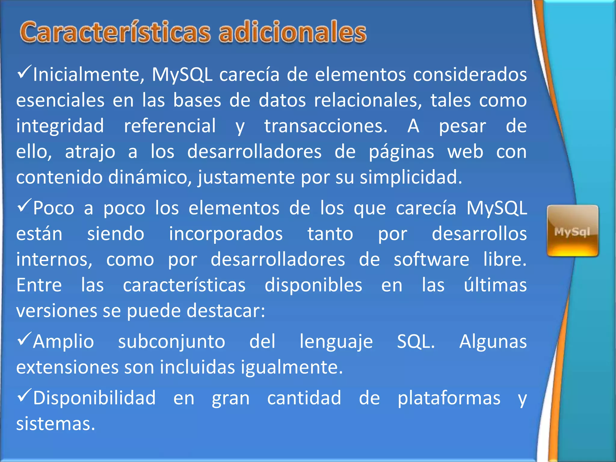 Inicialmente, MySQL carecía de elementos considerados
esenciales en las bases de datos relacionales, tales como
integridad referencial y transacciones. A pesar de
ello, atrajo a los desarrolladores de páginas web con
contenido dinámico, justamente por su simplicidad.
Poco a poco los elementos de los que carecía MySQL
están siendo incorporados tanto por desarrollos
internos, como por desarrolladores de software libre.
Entre las características disponibles en las últimas
versiones se puede destacar:
Amplio subconjunto del lenguaje SQL. Algunas
extensiones son incluidas igualmente.
Disponibilidad en gran cantidad de plataformas y
sistemas.
 