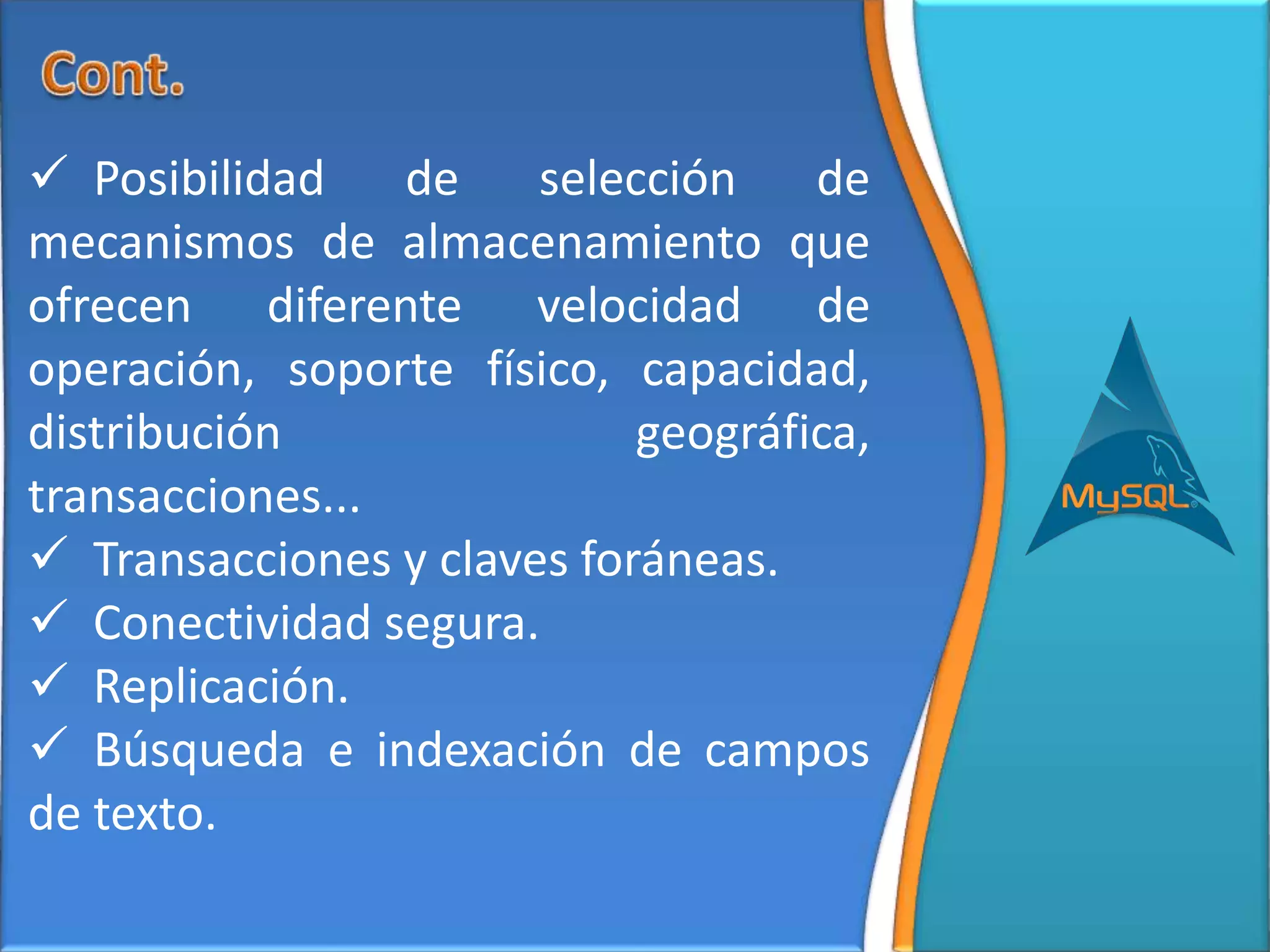  Posibilidad    de    selección    de
mecanismos de almacenamiento que
ofrecen diferente velocidad de
operación, soporte físico, capacidad,
distribución                geográfica,
transacciones...
 Transacciones y claves foráneas.
 Conectividad segura.
 Replicación.
 Búsqueda e indexación de campos
de texto.
 