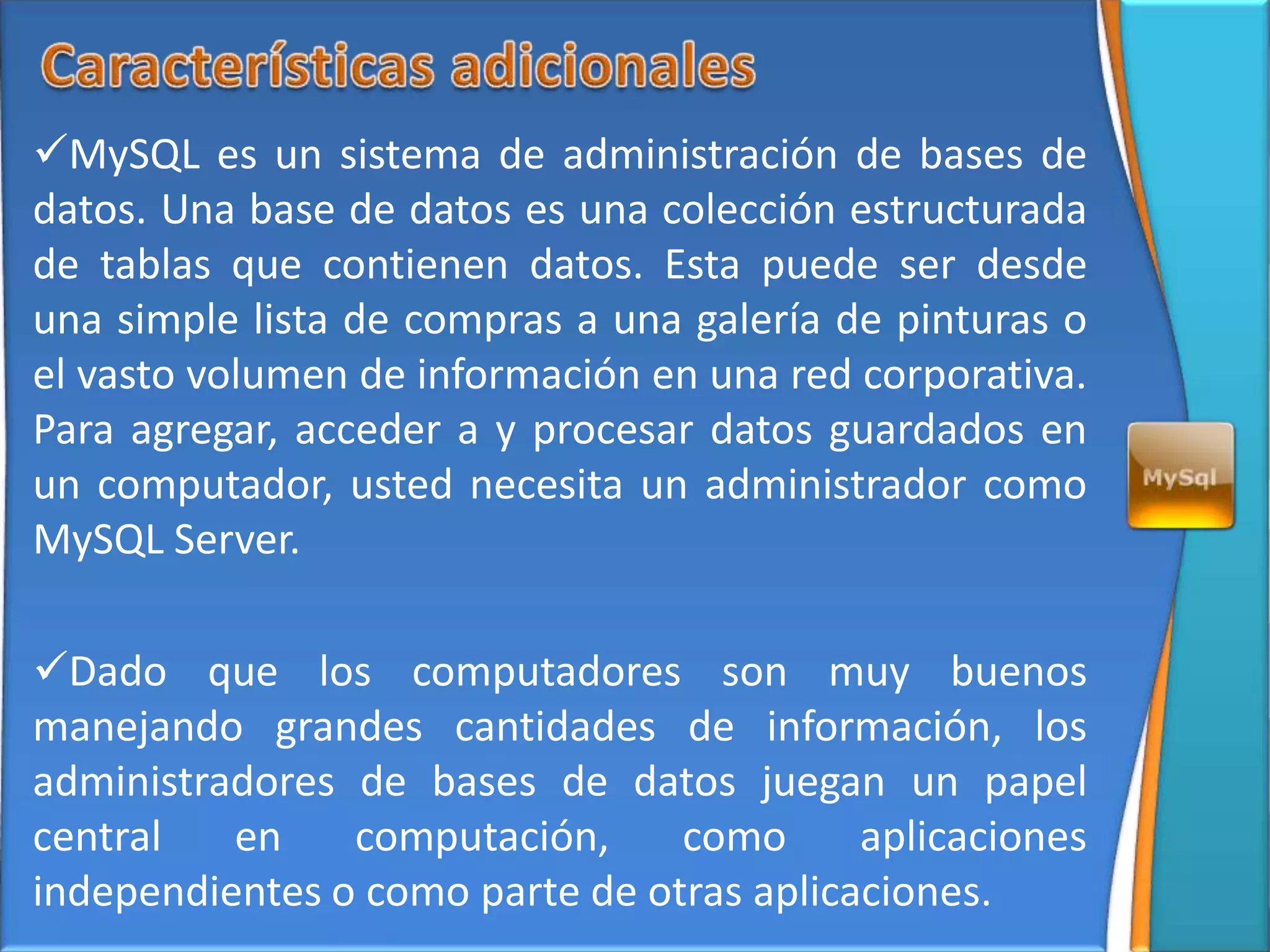 MySQL es un sistema de administración de bases de
datos. Una base de datos es una colección estructurada
de tablas que contienen datos. Esta puede ser desde
una simple lista de compras a una galería de pinturas o
el vasto volumen de información en una red corporativa.
Para agregar, acceder a y procesar datos guardados en
un computador, usted necesita un administrador como
MySQL Server.

Dado que los computadores son muy buenos
manejando grandes cantidades de información, los
administradores de bases de datos juegan un papel
central   en    computación,     como      aplicaciones
independientes o como parte de otras aplicaciones.
 
